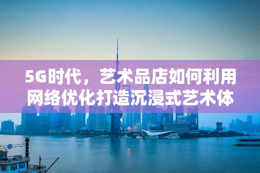 5G时代，艺术品店如何利用网络优化打造沉浸式艺术体验？