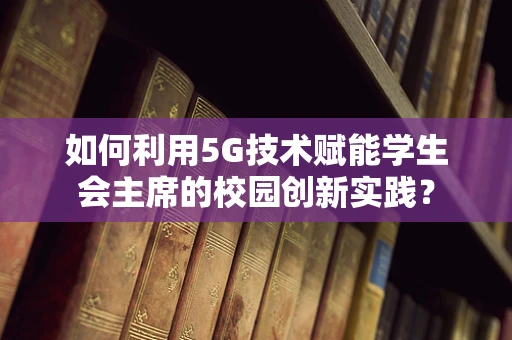 如何利用5G技术赋能学生会主席的校园创新实践？
