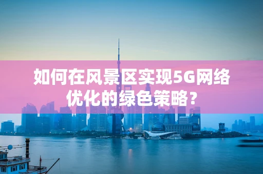 如何在风景区实现5G网络优化的绿色策略？