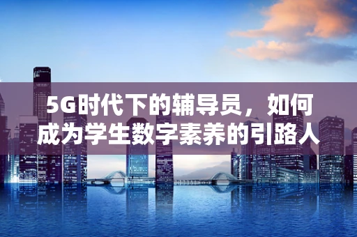 5G时代下的辅导员，如何成为学生数字素养的引路人？