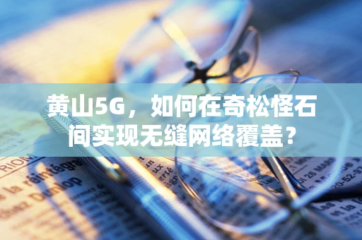 黄山5G，如何在奇松怪石间实现无缝网络覆盖？