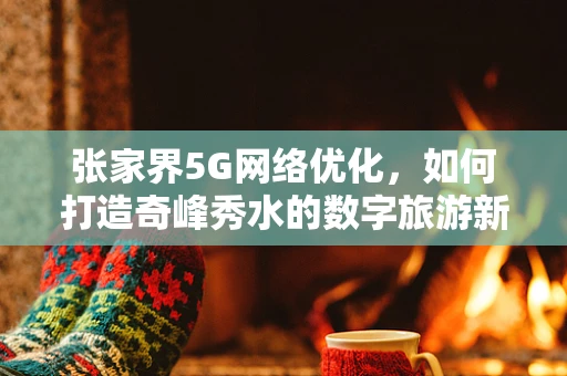 张家界5G网络优化，如何打造奇峰秀水的数字旅游新体验？