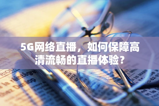 5G网络直播，如何保障高清流畅的直播体验？