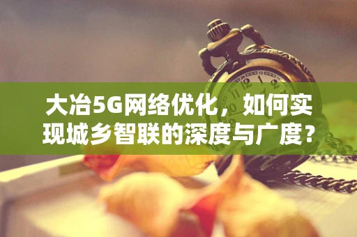 大冶5G网络优化，如何实现城乡智联的深度与广度？