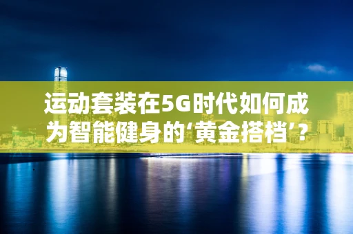 运动套装在5G时代如何成为智能健身的‘黄金搭档’？