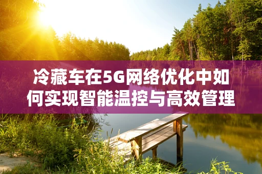 冷藏车在5G网络优化中如何实现智能温控与高效管理？