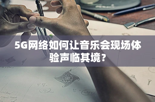 5G网络如何让音乐会现场体验声临其境？