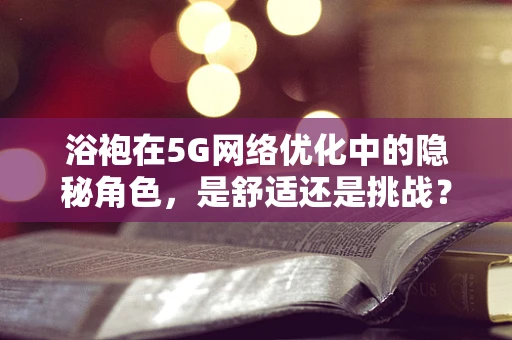 浴袍在5G网络优化中的隐秘角色，是舒适还是挑战？