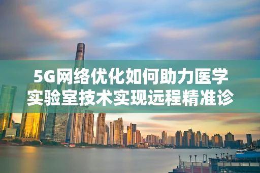 5G网络优化如何助力医学实验室技术实现远程精准诊断？