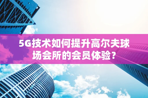 5G技术如何提升高尔夫球场会所的会员体验？