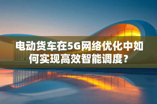 电动货车在5G网络优化中如何实现高效智能调度？