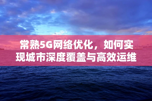 常熟5G网络优化，如何实现城市深度覆盖与高效运维？