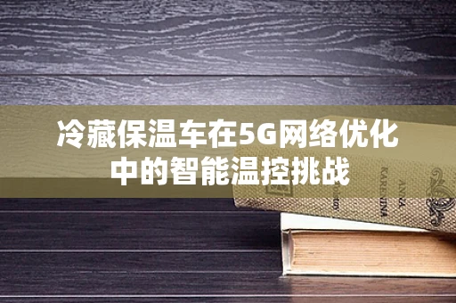 冷藏保温车在5G网络优化中的智能温控挑战