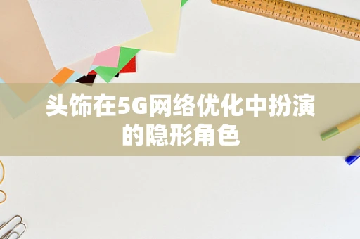 头饰在5G网络优化中扮演的隐形角色
