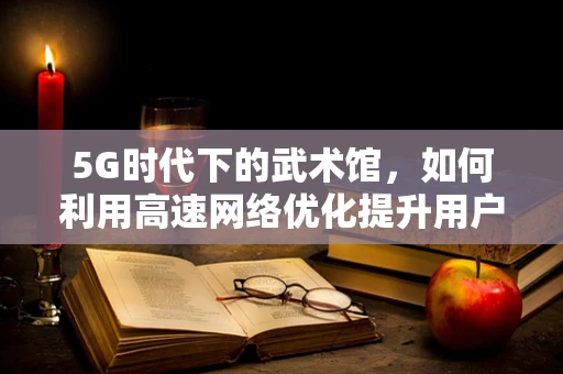 5G时代下的武术馆，如何利用高速网络优化提升用户体验？