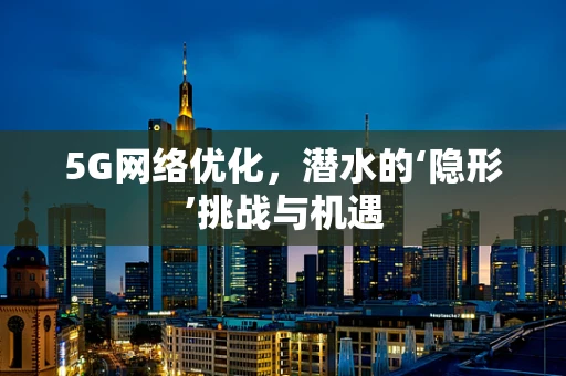 5G网络优化，潜水的‘隐形’挑战与机遇