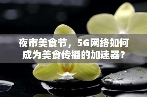 夜市美食节，5G网络如何成为美食传播的加速器？
