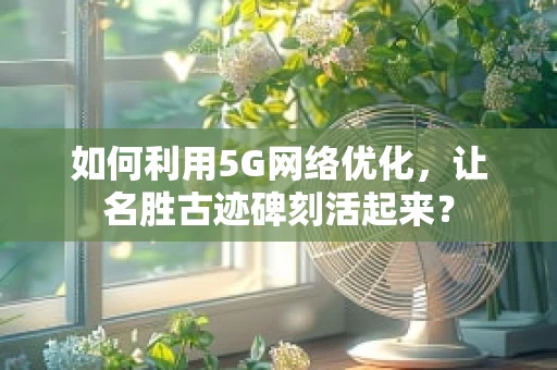 如何利用5G网络优化，让名胜古迹碑刻活起来？