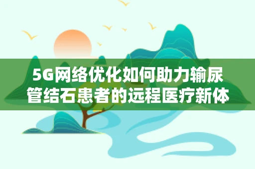 5G网络优化如何助力输尿管结石患者的远程医疗新体验？