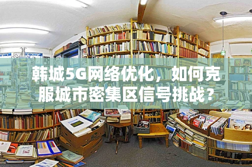 韩城5G网络优化，如何克服城市密集区信号挑战？