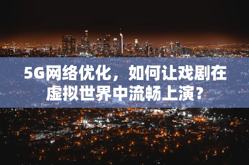 5G网络优化，如何让戏剧在虚拟世界中流畅上演？