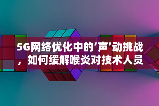 5G网络优化中的‘声’动挑战，如何缓解喉炎对技术人员的影响？