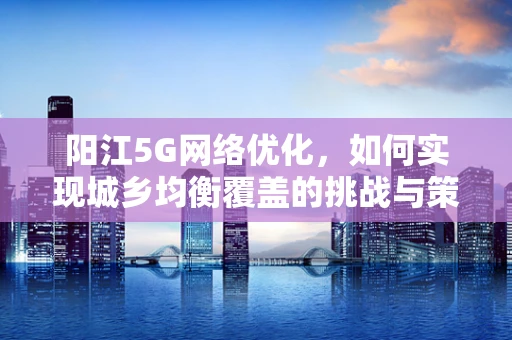 阳江5G网络优化，如何实现城乡均衡覆盖的挑战与策略？