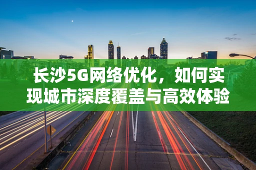 长沙5G网络优化，如何实现城市深度覆盖与高效体验？