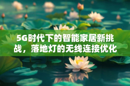 5G时代下的智能家居新挑战，落地灯的无线连接优化策略