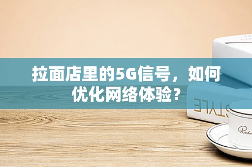 拉面店里的5G信号，如何优化网络体验？
