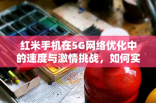 红米手机在5G网络优化中的速度与激情挑战，如何实现最佳用户体验？