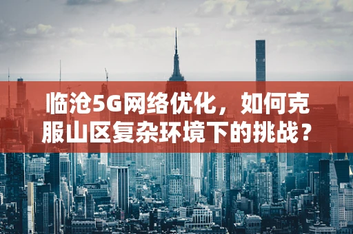 临沧5G网络优化，如何克服山区复杂环境下的挑战？