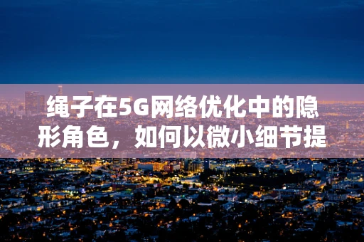 绳子在5G网络优化中的隐形角色，如何以微小细节提升巨大效能？