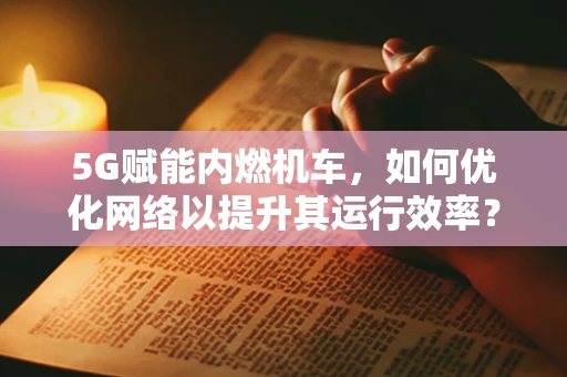 5G赋能内燃机车，如何优化网络以提升其运行效率？