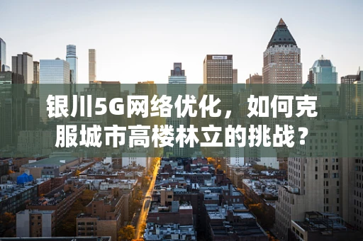 银川5G网络优化，如何克服城市高楼林立的挑战？