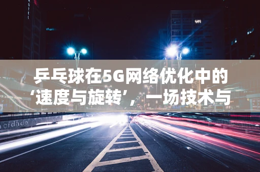 乒乓球在5G网络优化中的‘速度与旋转’，一场技术与实践的奇妙融合？