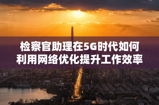 检察官助理在5G时代如何利用网络优化提升工作效率？