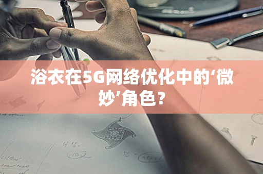 浴衣在5G网络优化中的‘微妙’角色？