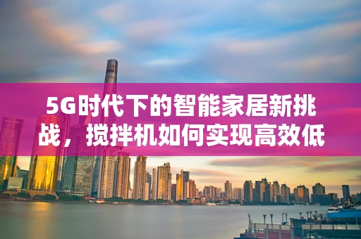 5G时代下的智能家居新挑战，搅拌机如何实现高效低耗的远程控制？