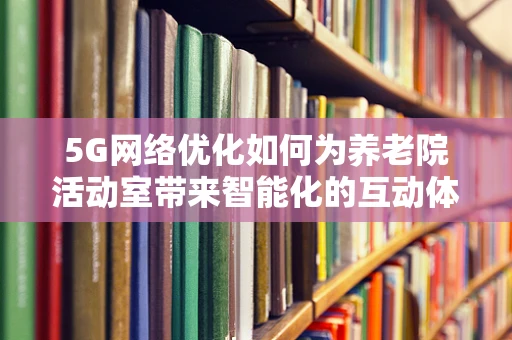 5G网络优化如何为养老院活动室带来智能化的互动体验？