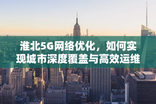 淮北5G网络优化，如何实现城市深度覆盖与高效运维？