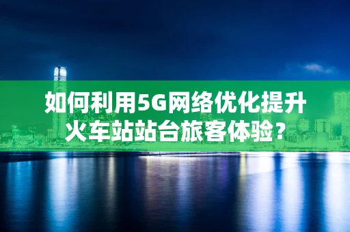 如何利用5G网络优化提升火车站站台旅客体验？