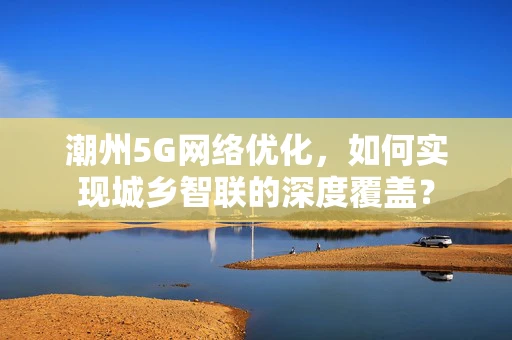 潮州5G网络优化，如何实现城乡智联的深度覆盖？
