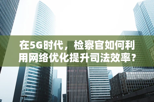 在5G时代，检察官如何利用网络优化提升司法效率？