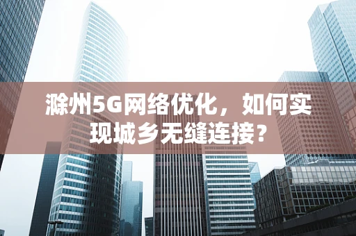 滁州5G网络优化，如何实现城乡无缝连接？
