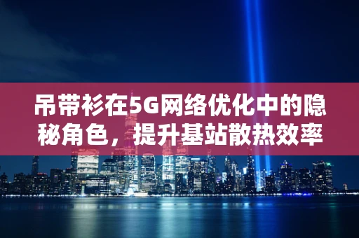 吊带衫在5G网络优化中的隐秘角色，提升基站散热效率的时尚之选？