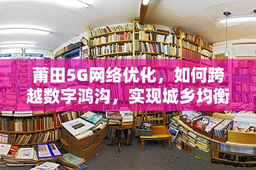 莆田5G网络优化，如何跨越数字鸿沟，实现城乡均衡？