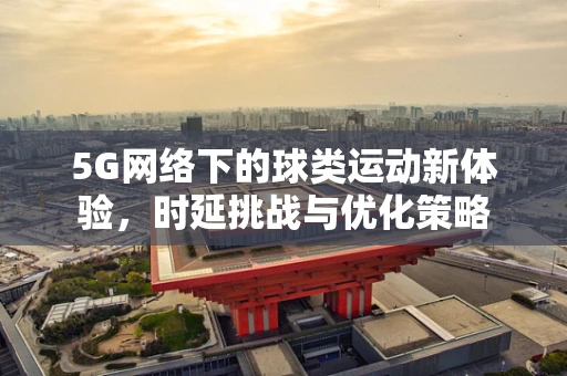 5G网络下的球类运动新体验，时延挑战与优化策略