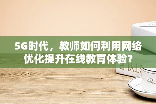 5G时代，教师如何利用网络优化提升在线教育体验？