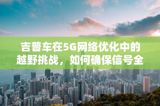 吉普车在5G网络优化中的越野挑战，如何确保信号全覆盖？